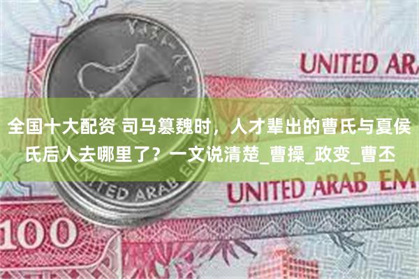 全国十大配资 司马篡魏时，人才辈出的曹氏与夏侯氏后人去哪里了？一文说清楚_曹操_政变_曹丕