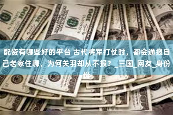 配资有哪些好的平台 古代将军打仗时，都会通报自己老家住哪，为何关羽却从不报？_三国_网友_身份