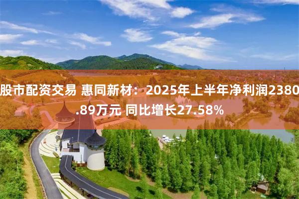 股市配资交易 惠同新材：2025年上半年净利润2380.89万元 同比增长27.58%