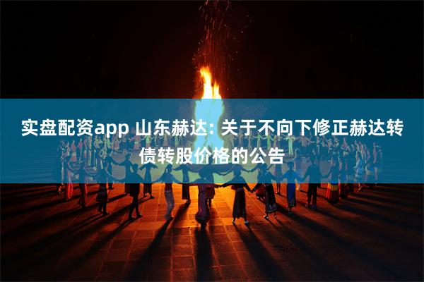 实盘配资app 山东赫达: 关于不向下修正赫达转债转股价格的公告