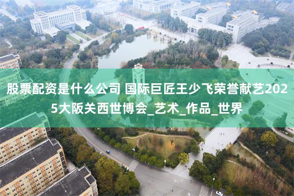 股票配资是什么公司 国际巨匠王少飞荣誉献艺2025大阪关西世博会_艺术_作品_世界