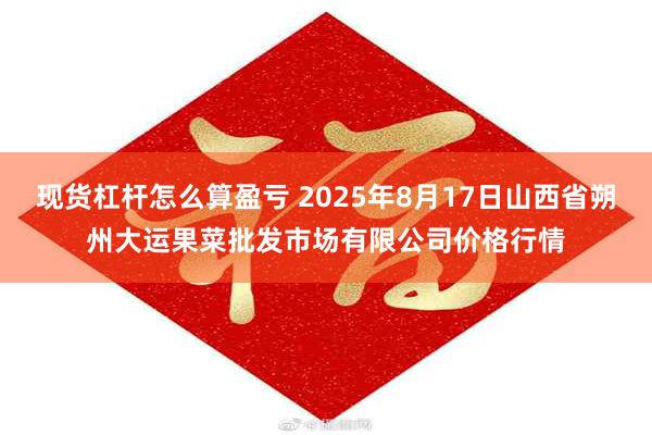 现货杠杆怎么算盈亏 2025年8月17日山西省朔州大运果菜批发市场有限公司价格行情