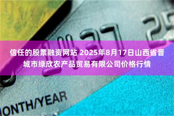 信任的股票融资网站 2025年8月17日山西省晋城市绿欣农产品贸易有限公司价格行情