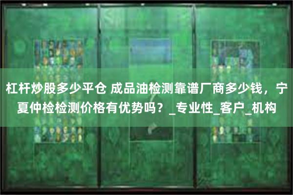 杠杆炒股多少平仓 成品油检测靠谱厂商多少钱，宁夏仲检检测价格有优势吗？_专业性_客户_机构
