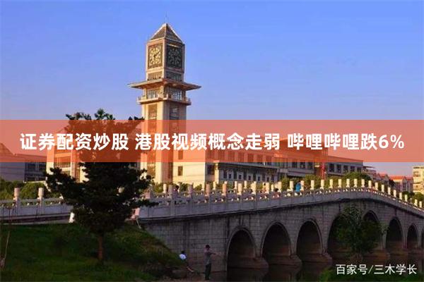 证券配资炒股 港股视频概念走弱 哔哩哔哩跌6%