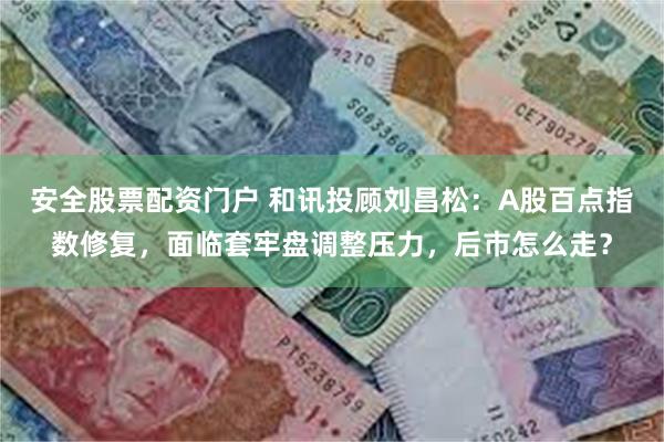 安全股票配资门户 和讯投顾刘昌松:A股百点指数修复,面临套牢盘调整压力,后市怎么走?