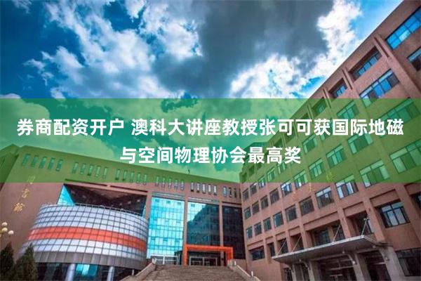 券商配资开户 澳科大讲座教授张可可获国际地磁与空间物理协会最高奖