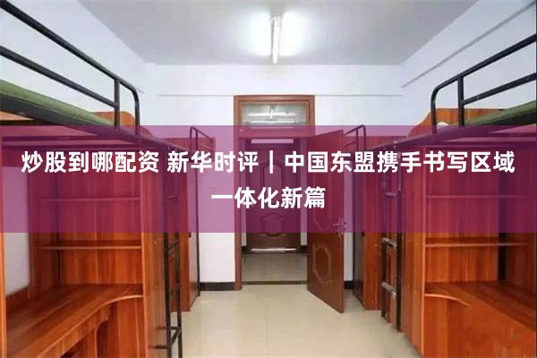 炒股到哪配资 新华时评｜中国东盟携手书写区域一体化新篇
