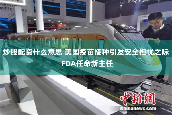 炒股配资什么意思 美国疫苗接种引发安全担忧之际 FDA任命新主任