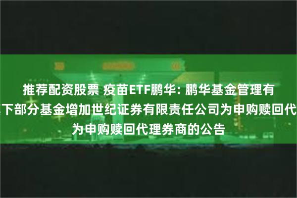 推荐配资股票 疫苗ETF鹏华: 鹏华基金管理有限公司关于旗下部分基金增加世纪证券有限责任公司为申购赎回代理券商的公告
