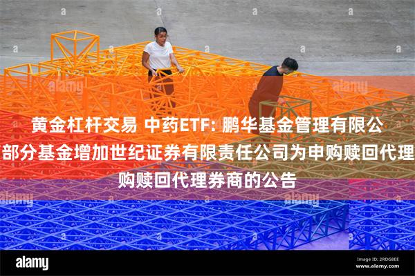 黄金杠杆交易 中药ETF: 鹏华基金管理有限公司关于旗下部分基金增加世纪证券有限责任公司为申购赎回代理券商的公告
