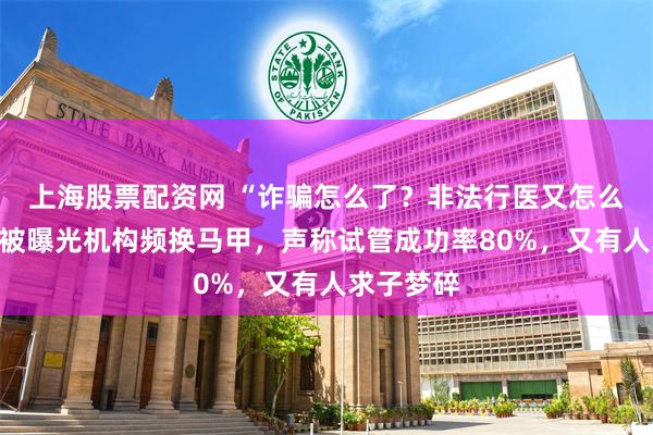 上海股票配资网 “诈骗怎么了?非法行医又怎么了?”,被曝光机构频换马甲,声称试管成功率80%,又有人求子梦碎