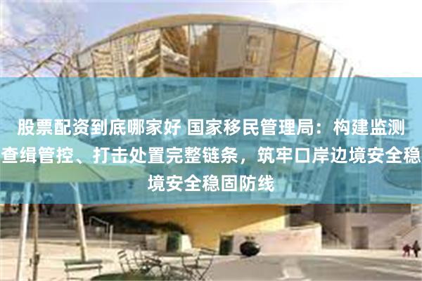 股票配资到底哪家好 国家移民管理局：构建监测预警、查缉管控、打击处置完整链条，筑牢口岸边境安全稳固防线