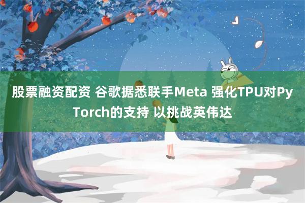 股票融资配资 谷歌据悉联手Meta 强化TPU对PyTorch的支持 以挑战英伟达