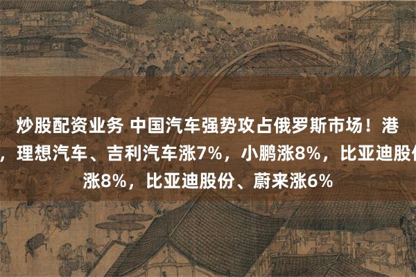 炒股配资业务 中国汽车强势攻占俄罗斯市场！港股汽车股拉升，理想汽车、吉利汽车涨7%，小鹏涨8%，比亚迪股份、蔚来涨6%