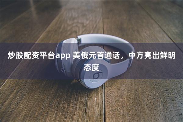 炒股配资平台app 美俄元首通话，中方亮出鲜明态度