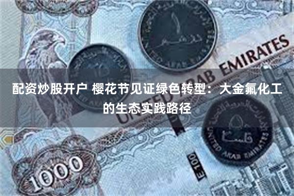 配资炒股开户 樱花节见证绿色转型:大金氟化工的生态实践路径